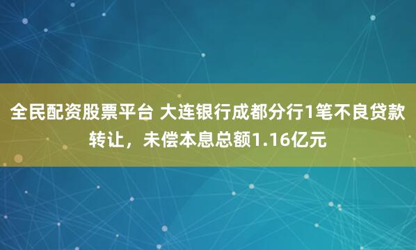 全民配资股票平台 大连银行成都分行1笔不良贷款转让，未偿本息总额1.16亿元