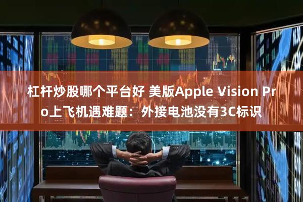杠杆炒股哪个平台好 美版Apple Vision Pro上飞机遇难题：外接电池没有3C标识