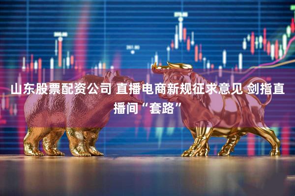 山东股票配资公司 直播电商新规征求意见 剑指直播间“套路”