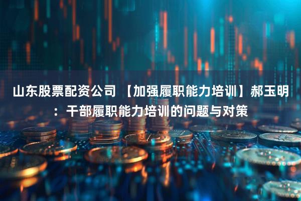 山东股票配资公司 【加强履职能力培训】郝玉明：干部履职能力培训的问题与对策