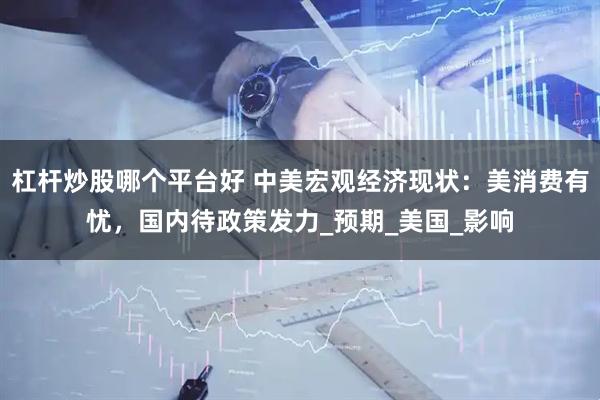 杠杆炒股哪个平台好 中美宏观经济现状：美消费有忧，国内待政策发力_预期_美国_影响
