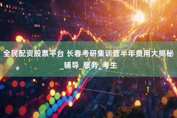 全民配资股票平台 长春考研集训营半年费用大揭秘_辅导_服务_考生