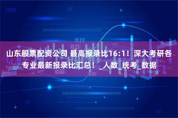 山东股票配资公司 最高报录比16:1！深大考研各专业最新报录比汇总！_人数_统考_数据