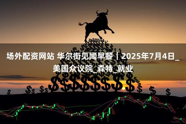 场外配资网站 华尔街见闻早餐｜2025年7月4日_美国众议院_森特_就业