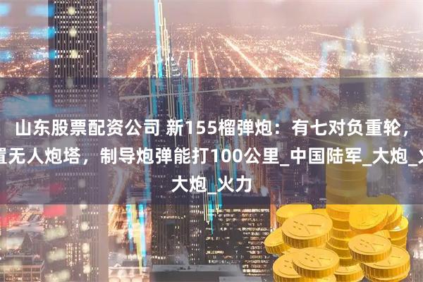 山东股票配资公司 新155榴弹炮：有七对负重轮，设置无人炮塔，制导炮弹能打100公里_中国陆军_大炮_火力
