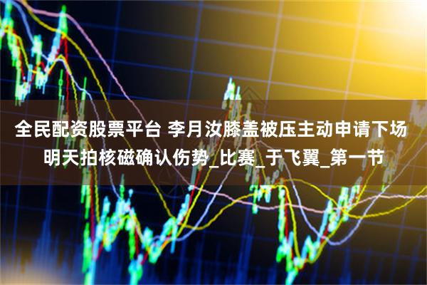 全民配资股票平台 李月汝膝盖被压主动申请下场 明天拍核磁确认伤势_比赛_于飞翼_第一节