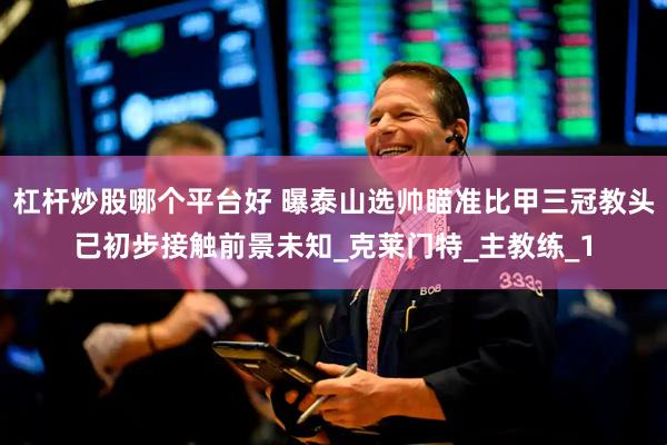 杠杆炒股哪个平台好 曝泰山选帅瞄准比甲三冠教头已初步接触前景未知_克莱门特_主教练_1