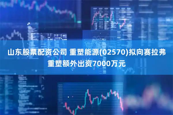 山东股票配资公司 重塑能源(02570)拟向赛拉弗重塑额外出资7000万元