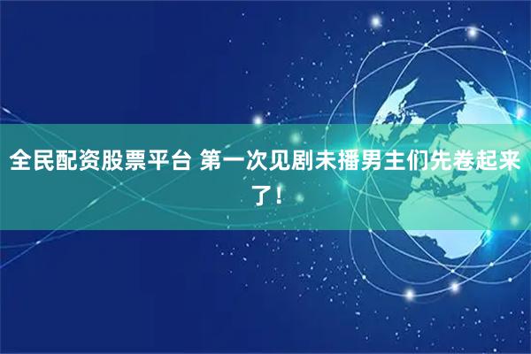 全民配资股票平台 第一次见剧未播男主们先卷起来了！