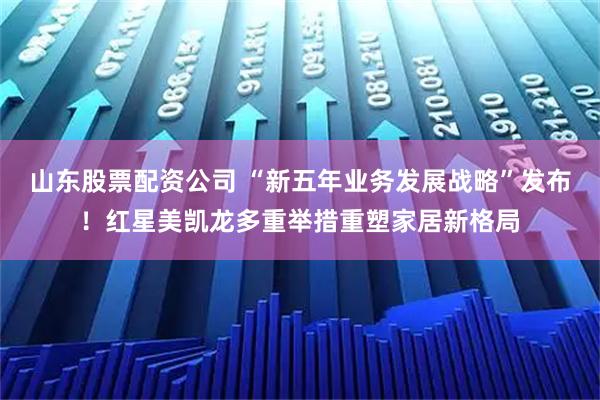 山东股票配资公司 “新五年业务发展战略”发布！红星美凯龙多重举措重塑家居新格局