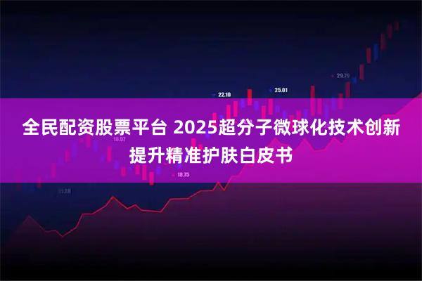 全民配资股票平台 2025超分子微球化技术创新提升精准护肤白皮书