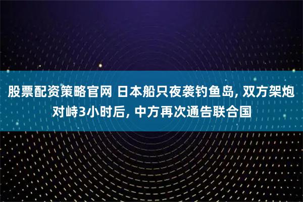股票配资策略官网 日本船只夜袭钓鱼岛, 双方架炮对峙3小时后, 中方再次通告联合国
