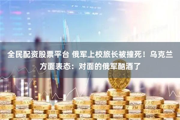 全民配资股票平台 俄军上校旅长被撞死！乌克兰方面表态：对面的俄军酗酒了